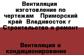 Вентиляция, изготовление по чертежам - Приморский край, Владивосток г. Строительство и ремонт » Вентиляция и кондиционирование   . Приморский край,Владивосток г.